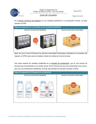 Reglas de Asignación de 
Código de Barras (GTIN) – Aún más fáciles 
GUÍA DE USUARIO 
Agosto/2014 
Página 23 de 45 
Este documento es propiedad de GS1 MÉXICO. Se prohíbe la copia parcial o total del documento sin el consentimiento del titular. 
Si el artículo comercial del detallista es una variedad predefinida y la composición cambia, se debe cambiar el GTIN: Regla de asignación 4.4.2 Cambios a una variedad predefinida 
Artículo comercial del detallista 
Grupo de artículos comerciales 
Nota: Se usa el mismo GTIN para los artículos comerciales individuales contenidos en la variedad. Se requiere un GTIN nuevo para la variedad y todos los niveles por encima de esta. 
Una clase especial de variedad predefinida es el paquete de combinación, que es una mezcla de artículos que normalmente no se venden juntos. De tal manera que sea una combinación más ad hoc, pero con una combinación predefinida. En este caso también es necesario cambiar el GTIN: Regla de asignación 4.5 Paquete de combinación 
Artículo comercial del detallista 
Grupo de artículos comerciales 
 