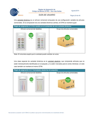 Reglas de Asignación de 
Código de Barras (GTIN) – Aún más fáciles 
GUÍA DE USUARIO 
Agosto/2014 
Página 24 de 45 
Este documento es propiedad de GS1 MÉXICO. Se prohíbe la copia parcial o total del documento sin el consentimiento del titular. 
Una variedad dinámica es un artículo comercial compuesto de una configuración variable de artículos comerciales. Si la composición de una variedad dinámica cambia, el GTIN se mantiene igual: Regla de asignación 4.1.4 Un cambio en el contenido de una variedad dinámica 
Artículo comercial del detallista 
Grupo de artículos comerciales 
Nota: El minorista aceptó que la variedad puede cambiar sin aviso. 
Una clase especial de variedad dinámica es la variedad aleatoria, que comprende artículos que no están individualmente identificados en el paquete y no están marcados para la venta individual, en este caso también se mantiene el mismo GTIN: Regla de asignación 4.4.1 Variedades aleatorias de paquetes 
Artículo comercial del detallista 
Grupo de artículos comerciales 
 