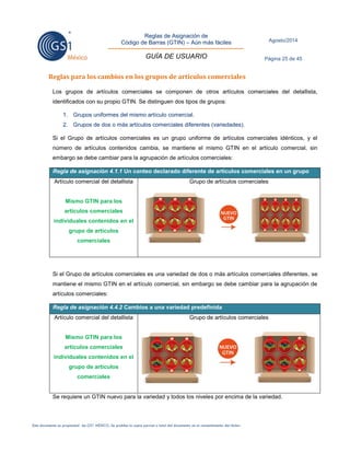 Reglas de Asignación de 
Código de Barras (GTIN) – Aún más fáciles 
GUÍA DE USUARIO 
Agosto/2014 
Página 25 de 45 
Este documento es propiedad de GS1 MÉXICO. Se prohíbe la copia parcial o total del documento sin el consentimiento del titular. 
Reglas para los cambios en los grupos de artículos comerciales 
Los grupos de artículos comerciales se componen de otros artículos comerciales del detallista, identificados con su propio GTIN. Se distinguen dos tipos de grupos: 
1. Grupos uniformes del mismo artículo comercial. 
2. Grupos de dos o más artículos comerciales diferentes (variedades). 
Si el Grupo de artículos comerciales es un grupo uniforme de artículos comerciales idénticos, y el número de artículos contenidos cambia, se mantiene el mismo GTIN en el artículo comercial, sin embargo se debe cambiar para la agrupación de artículos comerciales: Regla de asignación 4.1.1 Un conteo declarado diferente de artículos comerciales en un grupo 
Artículo comercial del detallista 
Mismo GTIN para los artículos comerciales individuales contenidos en el grupo de artículos comerciales 
Grupo de artículos comerciales 
Si el Grupo de artículos comerciales es una variedad de dos o más artículos comerciales diferentes, se mantiene el mismo GTIN en el artículo comercial, sin embargo se debe cambiar para la agrupación de artículos comerciales: Regla de asignación 4.4.2 Cambios a una variedad predefinida 
Artículo comercial del detallista 
Mismo GTIN para los artículos comerciales individuales contenidos en el grupo de artículos comerciales 
Grupo de artículos comerciales 
Se requiere un GTIN nuevo para la variedad y todos los niveles por encima de la variedad. 
 