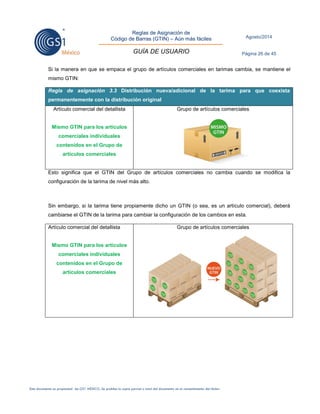 Reglas de Asignación de 
Código de Barras (GTIN) – Aún más fáciles 
GUÍA DE USUARIO 
Agosto/2014 
Página 26 de 45 
Este documento es propiedad de GS1 MÉXICO. Se prohíbe la copia parcial o total del documento sin el consentimiento del titular. 
Si la manera en que se empaca el grupo de artículos comerciales en tarimas cambia, se mantiene el mismo GTIN: Regla de asignación 3.3 Distribución nueva/adicional de la tarima para que coexista permanentemente con la distribución original 
Artículo comercial del detallista 
Mismo GTIN para los artículos comerciales individuales contenidos en el Grupo de artículos comerciales 
Grupo de artículos comerciales 
Esto significa que el GTIN del Grupo de artículos comerciales no cambia cuando se modifica la configuración de la tarima de nivel más alto. 
Sin embargo, si la tarima tiene propiamente dicho un GTIN (o sea, es un artículo comercial), deberá cambiarse el GTIN de la tarima para cambiar la configuración de los cambios en esta. 
Artículo comercial del detallista 
Mismo GTIN para los artículos comerciales individuales contenidos en el Grupo de artículos comerciales 
Grupo de artículos comerciales 
 