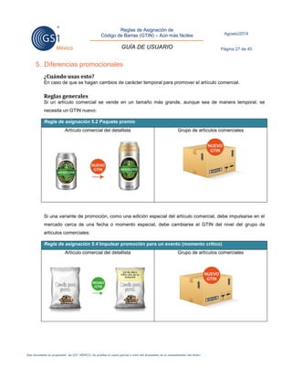 Reglas de Asignación de 
Código de Barras (GTIN) – Aún más fáciles 
GUÍA DE USUARIO 
Agosto/2014 
Página 27 de 45 
Este documento es propiedad de GS1 MÉXICO. Se prohíbe la copia parcial o total del documento sin el consentimiento del titular. 
5. Diferencias promocionales 
¿Cuándo usas esto? 
En caso de que se hagan cambios de carácter temporal para promover el artículo comercial. 
Reglas generales 
Si un artículo comercial se vende en un tamaño más grande, aunque sea de manera temporal, se necesita un GTIN nuevo: Regla de asignación 5.2 Paquete premio 
Artículo comercial del detallista 
Grupo de artículos comerciales 
Si una variante de promoción, como una edición especial del artículo comercial, debe impulsarse en el mercado cerca de una fecha o momento especial, debe cambiarse el GTIN del nivel del grupo de artículos comerciales: Regla de asignación 5.4 Impulsar promoción para un evento (momento crítico) 
Artículo comercial del detallista 
Grupo de artículos comerciales 
 
