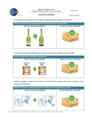 Reglas de Asignación de 
Código de Barras (GTIN) – Aún más fáciles 
GUÍA DE USUARIO 
Agosto/2014 
Página 28 de 45 
Este documento es propiedad de GS1 MÉXICO. Se prohíbe la copia parcial o total del documento sin el consentimiento del titular. 
Si la variante de promoción no tiene ningún requisito de tiempo específico, se mantiene: Regla de asignación 5.5 Reconfiguración del empaque para el consumidor 
Artículo comercial del detallista 
Grupo de artículos comerciales 
Si se incluye un cupón de descuento en el artículo comercial, se mantiene el mismo GTIN: Regla de asignación 7.4 Cupón de descuento 
Artículo comercial del detallista 
Grupo de artículos comerciales 
Cuando se agrega un cupón para enviar por correo postal al empaque del artículo comercial, no se necesita un GTIN nuevo: Regla de asignación 5.6 Envío por correo postal junto con la prueba de compra 
Artículo comercial del detallista 
Grupo de artículos comerciales 
 