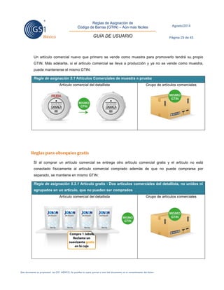 Reglas de Asignación de 
Código de Barras (GTIN) – Aún más fáciles 
GUÍA DE USUARIO 
Agosto/2014 
Página 29 de 45 
Este documento es propiedad de GS1 MÉXICO. Se prohíbe la copia parcial o total del documento sin el consentimiento del titular. 
Un artículo comercial nuevo que primero se vende como muestra para promoverlo tendrá su propio GTIN. Más adelante, si el artículo comercial se lleva a producción y ya no se vende como muestra, puede mantenerse el mismo GTIN: Regla de asignación 5.1 Artículos Comerciales de muestra o prueba 
Artículo comercial del detallista 
Grupo de artículos comerciales 
Reglas para obsequios gratis 
Si al comprar un artículo comercial se entrega otro artículo comercial gratis y el artículo no está conectado físicamente al artículo comercial comprado además de que no puede comprarse por separado, se mantiene en mismo GTIN: Regla de asignación 5.3.1 Artículo gratis - Dos artículos comerciales del detallista, no unidos ni agrupados en un artículo, que no pueden ser comprados 
Artículo comercial del detallista 
Grupo de artículos comerciales 
 
