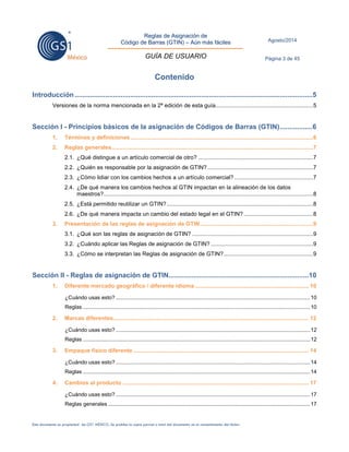 Reglas de Asignación de 
Código de Barras (GTIN) – Aún más fáciles 
GUÍA DE USUARIO 
Agosto/2014 
Página 3 de 45 
Este documento es propiedad de GS1 MÉXICO. Se prohíbe la copia parcial o total del documento sin el consentimiento del titular. 
Contenido 
Introducción ............................................................................................................................ 5 Versiones de la norma mencionada en la 2ª edición de esta guía..............................................................5 
Sección I - Principios básicos de la asignación de Códigos de Barras (GTIN) ................. 6 1. Términos y definiciones ....................................................................................................................6 2. Reglas generales ................................................................................................................................7 2.1. ¿Qué distingue a un artículo comercial de otro? .........................................................................7 2.2. ¿Quién es responsable por la asignación de GTIN? ...................................................................7 2.3. ¿Cómo lidiar con los cambios hechos a un artículo comercial? ..................................................7 2.4. ¿De qué manera los cambios hechos al GTIN impactan en la alineación de los datos maestros? .....................................................................................................................................8 2.5. ¿Está permitido reutilizar un GTIN? .............................................................................................8 2.6. ¿De qué manera impacta un cambio del estado legal en el GTIN? ............................................8 3. Presentación de las reglas de asignación de GTIN ........................................................................9 3.1. ¿Qué son las reglas de asignación de GTIN? .............................................................................9 3.2. ¿Cuándo aplicar las Reglas de asignación de GTIN? .................................................................9 3.3. ¿Cómo se interpretan las Reglas de asignación de GTIN? .........................................................9 
Sección II - Reglas de asignación de GTIN ......................................................................... 10 1. Diferente mercado geográfico / diferente idioma ........................................................................ 10 ¿Cuándo usas esto? ................................................................................................................................. 10 Reglas ....................................................................................................................................................... 10 2. Marcas diferentes ............................................................................................................................ 12 ¿Cuándo usas esto? ................................................................................................................................. 12 Reglas ....................................................................................................................................................... 12 3. Empaque físico diferente ............................................................................................................... 14 ¿Cuándo usas esto? ................................................................................................................................. 14 Reglas ....................................................................................................................................................... 14 4. Cambios al producto ...................................................................................................................... 17 ¿Cuándo usas esto? ................................................................................................................................. 17 Reglas generales ...................................................................................................................................... 17  