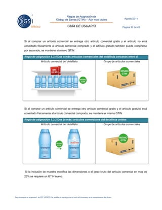Reglas de Asignación de 
Código de Barras (GTIN) – Aún más fáciles 
GUÍA DE USUARIO 
Agosto/2014 
Página 30 de 45 
Este documento es propiedad de GS1 MÉXICO. Se prohíbe la copia parcial o total del documento sin el consentimiento del titular. 
Si al comprar un artículo comercial se entrega otro artículo comercial gratis y el artículo no está conectado físicamente al artículo comercial comprado y el artículo gratuito también puede comprarse por separado, se mantiene el mismo GTIN: Regla de asignación 5.3.4 Dos o más artículos comerciales del detallista cercanos entre sí 
Artículo comercial del detallista 
Grupo de artículos comerciales 
Si al comprar un artículo comercial se entrega otro artículo comercial gratis y el artículo gratuito está conectado físicamente al artículo comercial comprado, se mantiene el mismo GTIN: Regla de asignación 5.3.2 Dos (o más) artículos comerciales del detallista unidos 
Artículo comercial del detallista 
Grupo de artículos comerciales 
Si la inclusión de muestra modifica las dimensiones o el peso bruto del artículo comercial en más de 20% se requiere un GTIN nuevo. 
 
