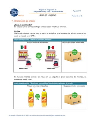 Reglas de Asignación de 
Código de Barras (GTIN) – Aún más fáciles 
GUÍA DE USUARIO 
Agosto/2014 
Página 33 de 45 
Este documento es propiedad de GS1 MÉXICO. Se prohíbe la copia parcial o total del documento sin el consentimiento del titular. 
7. Diferencias de precio 
¿Cuándo usaré esto? 
En caso de que los cambios se hagan sobre el precio del artículo comercial. 
Reglas 
Si el precio minorista cambia, pero el precio no se incluye en el empaque del artículo comercial, no existe un impacto en el GTIN: Regla de asignación 7.1 Precio minorista diferente 
Artículo comercial del detallista 
Grupo de artículos comerciales 
Si el precio minorista cambia y se incluye en una etiqueta de precio específica del minorista, se mantiene el mismo GTIN: Regla de asignación 7.2 Artículo comercial del detallista con etiqueta de precio 
Artículo comercial del detallista 
Grupo de artículos comerciales 
 