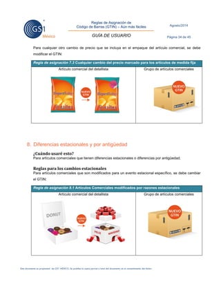 Reglas de Asignación de 
Código de Barras (GTIN) – Aún más fáciles 
GUÍA DE USUARIO 
Agosto/2014 
Página 34 de 45 
Este documento es propiedad de GS1 MÉXICO. Se prohíbe la copia parcial o total del documento sin el consentimiento del titular. 
Para cualquier otro cambio de precio que se incluya en el empaque del artículo comercial, se debe modificar el GTIN: Regla de asignación 7.3 Cualquier cambio del precio marcado para los artículos de medida fija 
Artículo comercial del detallista 
Grupo de artículos comerciales 
8. Diferencias estacionales y por antigüedad 
¿Cuándo usaré esto? 
Para artículos comerciales que tienen diferencias estacionales o diferencias por antigüedad. 
Reglas para los cambios estacionales 
Para artículos comerciales que son modificados para un evento estacional específico, se debe cambiar el GTIN: Regla de asignación 8.1 Artículos Comerciales modificados por razones estacionales 
Artículo comercial del detallista 
Grupo de artículos comerciales 
 