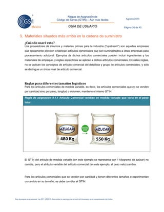 Reglas de Asignación de 
Código de Barras (GTIN) – Aún más fáciles 
GUÍA DE USUARIO 
Agosto/2014 
Página 36 de 45 
Este documento es propiedad de GS1 MÉXICO. Se prohíbe la copia parcial o total del documento sin el consentimiento del titular. 
9. Materiales situados más arriba en la cadena de suministro 
¿Cuándo usaré esto? 
Los proveedores de insumos y materias primas para la industria ("upstream") son aquellas empresas que típicamente proveen o fabrican artículos comerciales que son suministrados a otras empresas para procesamiento adicional. Ejemplos de dichos artículos comerciales pueden incluir ingredientes y los materiales de empaque, y reglas específicas se aplican a dichos artículos comerciales. En estas reglas, no se aplican los conceptos de artículo comercial del detallista y grupo de artículos comerciales, y sólo se distingue un único nivel de artículo comercial. 
Reglas para diferentes tamaños logísticos 
Para los artículos comerciales de medida variable, es decir, los artículos comerciales que no se venden por cantidad sino por peso, longitud o volumen, mantiene el mismo GTIN: Regla de asignación 9.1.1 Artículo Comercial vendido en medida variable que varía en el peso total 
El GTIN del artículo de medida variable (en este ejemplo se representa con 1 kilogramo de azúcar) no cambia, pero el atributo variable del artículo comercial (en este ejemplo, el peso neto) cambia. 
Para los artículos comerciales que se venden por cantidad y tienen diferentes tamaños o experimentan un cambio en su tamaño, se debe cambiar el GTIN: 
 