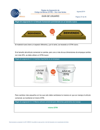 Reglas de Asignación de 
Código de Barras (GTIN) – Aún más fáciles 
GUÍA DE USUARIO 
Agosto/2014 
Página 37 de 45 
Este documento es propiedad de GS1 MÉXICO. Se prohíbe la copia parcial o total del documento sin el consentimiento del titular. 
Regla de asignación 9.1.2 Artículo Comercial suministrado en un tamaño nuevo 
El material nuevo tiene un espesor diferente y, por lo tanto, se necesita un GTIN nuevo. 
Si el tamaño del artículo comercial no cambia, pero una o más de sus dimensiones de empaque cambia con más 20%, se debe utilizar un GTIN nuevo: Regla de asignación 9.1.3 Cambio importante en el empaque 
Para cambios más pequeños en los que solo debe cambiarse la manera en que se maneja el artículo comercial, se mantienen el mismo GTIN. Regla de asignación 9.1.4 Mismo artículo comercial pero diferentes parámetros de manejo 
mismo GTIN 
 