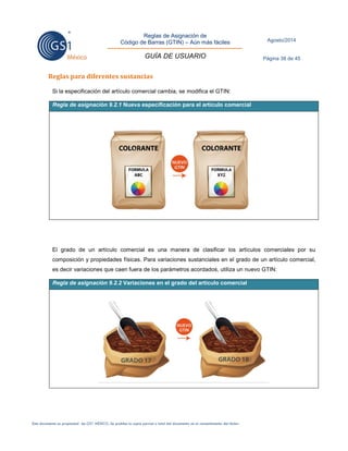 Reglas de Asignación de 
Código de Barras (GTIN) – Aún más fáciles 
GUÍA DE USUARIO 
Agosto/2014 
Página 38 de 45 
Este documento es propiedad de GS1 MÉXICO. Se prohíbe la copia parcial o total del documento sin el consentimiento del titular. 
Reglas para diferentes sustancias 
Si la especificación del artículo comercial cambia, se modifica el GTIN: Regla de asignación 9.2.1 Nueva especificación para el artículo comercial 
El grado de un artículo comercial es una manera de clasificar los artículos comerciales por su composición y propiedades físicas. Para variaciones sustanciales en el grado de un artículo comercial, es decir variaciones que caen fuera de los parámetros acordados, utiliza un nuevo GTIN: Regla de asignación 9.2.2 Variaciones en el grado del artículo comercial 
 