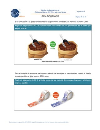 Reglas de Asignación de 
Código de Barras (GTIN) – Aún más fáciles 
GUÍA DE USUARIO 
Agosto/2014 
Página 39 de 45 
Este documento es propiedad de GS1 MÉXICO. Se prohíbe la copia parcial o total del documento sin el consentimiento del titular. 
Si la formulación o el grado varían dentro de los parámetros acordados, se mantiene el mismo GTIN: Regla de asignación 9.2.3 La especificación varía dentro de los parámetros de la parte que asigna el GTIN 
Para el material de empaque pre-impreso, además de las reglas ya mencionadas, cuando el diseño impreso cambia, se debe usar un GTIN nuevo: Regla de asignación 9.2.4 El artículo comercial es material de empaque impreso y el diseño impreso cambió 
 