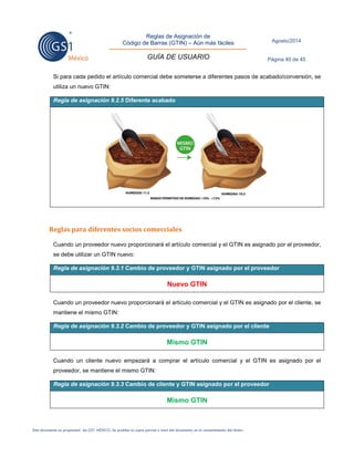 Reglas de Asignación de 
Código de Barras (GTIN) – Aún más fáciles 
GUÍA DE USUARIO 
Agosto/2014 
Página 40 de 45 
Este documento es propiedad de GS1 MÉXICO. Se prohíbe la copia parcial o total del documento sin el consentimiento del titular. 
Si para cada pedido el artículo comercial debe someterse a diferentes pasos de acabado/conversión, se utiliza un nuevo GTIN: Regla de asignación 9.2.5 Diferente acabado 
Reglas para diferentes socios comerciales 
Cuando un proveedor nuevo proporcionará el artículo comercial y el GTIN es asignado por el proveedor, se debe utilizar un GTIN nuevo: Regla de asignación 9.3.1 Cambio de proveedor y GTIN asignado por el proveedor 
Nuevo GTIN 
Cuando un proveedor nuevo proporcionará el artículo comercial y el GTIN es asignado por el cliente, se mantiene el mismo GTIN: Regla de asignación 9.3.2 Cambio de proveedor y GTIN asignado por el cliente 
Mismo GTIN 
Cuando un cliente nuevo empezará a comprar el artículo comercial y el GTIN es asignado por el proveedor, se mantiene el mismo GTIN: Regla de asignación 9.3.3 Cambio de cliente y GTIN asignado por el proveedor 
Mismo GTIN 
 
