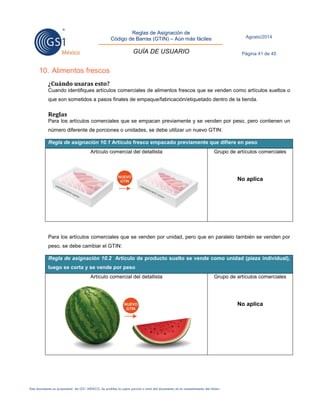 Reglas de Asignación de 
Código de Barras (GTIN) – Aún más fáciles 
GUÍA DE USUARIO 
Agosto/2014 
Página 41 de 45 
Este documento es propiedad de GS1 MÉXICO. Se prohíbe la copia parcial o total del documento sin el consentimiento del titular. 
10. Alimentos frescos 
¿Cuándo usaras esto? 
Cuando identifiques artículos comerciales de alimentos frescos que se venden como artículos sueltos o que son sometidos a pasos finales de empaque/fabricación/etiquetado dentro de la tienda. 
Reglas 
Para los artículos comerciales que se empacan previamente y se venden por peso, pero contienen un número diferente de porciones o unidades, se debe utilizar un nuevo GTIN: Regla de asignación 10.1 Artículo fresco empacado previamente que difiere en peso 
Artículo comercial del detallista 
Grupo de artículos comerciales 
No aplica 
Para los artículos comerciales que se venden por unidad, pero que en paralelo también se venden por peso, se debe cambiar el GTIN: Regla de asignación 10.2 Artículo de producto suelto se vende como unidad (pieza individual), luego se corta y se vende por peso 
Artículo comercial del detallista 
Grupo de artículos comerciales 
No aplica 
 