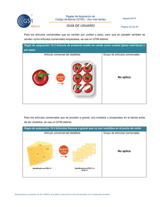 Reglas de Asignación de 
Código de Barras (GTIN) – Aún más fáciles 
GUÍA DE USUARIO 
Agosto/2014 
Página 42 de 45 
Este documento es propiedad de GS1 MÉXICO. Se prohíbe la copia parcial o total del documento sin el consentimiento del titular. 
Para los artículos comerciales que se venden por unidad o peso, pero que en paralelo también se venden como artículos comerciales empacados, se usa un GTIN distinto: Regla de asignación 10.3 Artículo de producto suelto se vende como unidad (pieza individual) o por peso. 
Artículo comercial del detallista 
Grupo de artículos comerciales 
No aplica 
Para los artículos comerciales que se proveen a granel, son cortados y empacados en la tienda antes de ser vendidos, se usa un GTIN distinto: Regla de asignación 10.4 Artículos frescos a granel que no son vendidos en el punto de venta 
Artículo comercial del detallista 
Grupo de artículos comerciales 
No aplica 
 