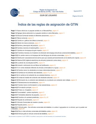 Reglas de Asignación de 
Código de Barras (GTIN) – Aún más fáciles 
GUÍA DE USUARIO 
Agosto/2014 
Página 44 de 45 
Este documento es propiedad de GS1 MÉXICO. Se prohíbe la copia parcial o total del documento sin el consentimiento del titular. 
Índice de las reglas de asignación de GTIN 
Regla 1.1 Nuevo idioma en un paquete vendido en un Mercado/País, página 10 
Regla 1.2 Agregar idioma adicional en un paquete vendido en varios Mercados, página 11 
Regla 1.3 Artículo Comercial vendido en diferentes ubicaciones, página 11 
Regla 2.1 Marca comercial, página 12 
Regla 2.2 Cambio en gráficos de la Marca comercial, página 13 
Regla 2.3 Adición de marca comercial, página 12 
Regla 2.4 Nombre y descripción del producto, página 13 
Regla 2.5 Cambios menores al material gráfico, página 14 
Regla 3.1 Cambios en el empaque de gran impacto, página 14 
Regla 3.2.1 Cambios menores en el material o la dimensión del empaque del artículo comercial del detallista, página 15 
Regla 3.2.2 Un cambio menor en el empaque del nivel del grupo de artículos comerciales, página 15 
Regla 3.3 Distribución nueva/adicional de la tarima para que coexista permanentemente con la distribución original, página 26 
Regla 3.4 Sistema EAS (vigilancia electrónica de artículos) (protección contra robos), página 16 
Regla 3.5 La adición de una etiqueta de EPC, página 16 
Regla 3.6 Inclusión o eliminación de una Marca de Certificación, página 19 
Regla 4.1.1 Un conteo declarado diferente de artículos comerciales en un grupo, página 25 
Regla 4.1.2 Cambio menor (no declarado) en el peso neto/conteo/volumen, página 17 
Regla 4.1.3 Cambios en el contenido neto declarado, página 17 y 22 
Regla 4.1.4 Un cambio en el contenido de una variedad dinámica, página 24 
Regla 4.1.5 Unidad de medida del contenido neto declarado adicional, página 18 
Regla 4.1.6 Eliminación de un contenido neto declarado en un producto con contenido neto múltiple, página 18 
Regla 4.1.7 Declaraciones de mercadotecnia, página 19 
Regla 4.2.1 Cambio menor a la formulación o a las características, página 20 
Regla 4.2.2 Formulación principal, página 20 
Regla 4.2.3 Fresco vs. Congelado, página 21 
Regla 4.3 Funcionalidad - cambio importante, página 21 
Regla 4.4.1 Variedades aleatorias de paquetes, página 24 
Regla 4.4.2 Cambios a la variedad predefinida, página 23 y 25 
Regla 4.5 Paquete de combinación, página 23 
Regla 5.1 Artículos Comerciales de muestra o prueba, página 29 
Regla 5.2 Paquete premio, página 27 
Regla 5.3.1 Artículo gratis - Dos artículos comerciales del detallista, no unidos ni agrupados en un artículo, que no pueden ser comprados, página 29 
Regla 5.3.2 Dos (o más) artículos comerciales del detallista unidos, página 30 
Regla 5.3.3 Artículo gratis en artículo comercial del detallista, página 31  