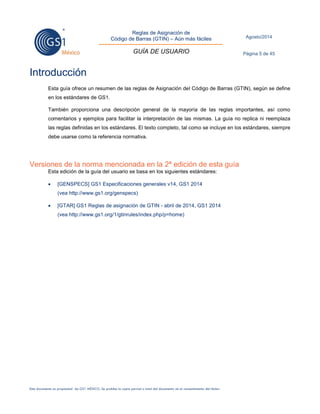 Reglas de Asignación de 
Código de Barras (GTIN) – Aún más fáciles 
GUÍA DE USUARIO 
Agosto/2014 
Página 5 de 45 
Este documento es propiedad de GS1 MÉXICO. Se prohíbe la copia parcial o total del documento sin el consentimiento del titular. 
Introducción 
Esta guía ofrece un resumen de las reglas de Asignación del Código de Barras (GTIN), según se define en los estándares de GS1. 
También proporciona una descripción general de la mayoría de las reglas importantes, así como comentarios y ejemplos para facilitar la interpretación de las mismas. La guía no replica ni reemplaza las reglas definidas en los estándares. El texto completo, tal como se incluye en los estándares, siempre debe usarse como la referencia normativa. 
Versiones de la norma mencionada en la 2ª edición de esta guía 
Esta edición de la guía del usuario se basa en los siguientes estándares: 
 [GENSPECS] GS1 Especificaciones generales v14, GS1 2014 
(vea http://www.gs1.org/genspecs) 
 [GTAR] GS1 Reglas de asignación de GTIN - abril de 2014, GS1 2014 
(vea http://www.gs1.org/1/gtinrules/index.php/p=home) 
 