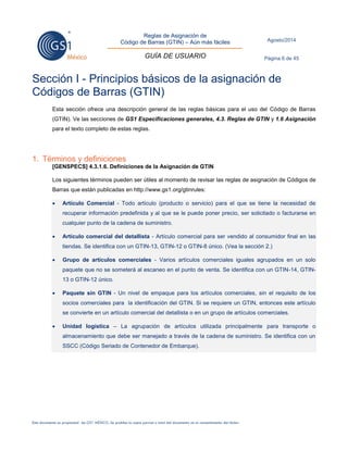 Reglas de Asignación de 
Código de Barras (GTIN) – Aún más fáciles 
GUÍA DE USUARIO 
Agosto/2014 
Página 6 de 45 
Este documento es propiedad de GS1 MÉXICO. Se prohíbe la copia parcial o total del documento sin el consentimiento del titular. 
Sección I - Principios básicos de la asignación de Códigos de Barras (GTIN) 
Esta sección ofrece una descripción general de las reglas básicas para el uso del Código de Barras (GTIN). Ve las secciones de GS1 Especificaciones generales, 4.3. Reglas de GTIN y 1.6 Asignación para el texto completo de estas reglas. 
1. Términos y definiciones 
[GENSPECS] 4.3.1.6. Definiciones de la Asignación de GTIN 
Los siguientes términos pueden ser útiles al momento de revisar las reglas de asignación de Códigos de Barras que están publicadas en http://www.gs1.org/gtinrules:  Artículo Comercial - Todo artículo (producto o servicio) para el que se tiene la necesidad de recuperar información predefinida y al que se le puede poner precio, ser solicitado o facturarse en cualquier punto de la cadena de suministro.  Artículo comercial del detallista - Artículo comercial para ser vendido al consumidor final en las tiendas. Se identifica con un GTIN-13, GTIN-12 o GTIN-8 único. (Vea la sección 2.)  Grupo de artículos comerciales - Varios artículos comerciales iguales agrupados en un solo paquete que no se someterá al escaneo en el punto de venta. Se identifica con un GTIN-14, GTIN- 13 o GTIN-12 único.  Paquete sin GTIN - Un nivel de empaque para los artículos comerciales, sin el requisito de los socios comerciales para la identificación del GTIN. Si se requiere un GTIN, entonces este artículo se convierte en un artículo comercial del detallista o en un grupo de artículos comerciales.  Unidad logística – La agrupación de artículos utilizada principalmente para transporte o almacenamiento que debe ser manejado a través de la cadena de suministro. Se identifica con un SSCC (Código Seriado de Contenedor de Embarque). 
 