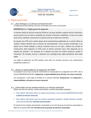 Reglas de Asignación de 
Código de Barras (GTIN) – Aún más fáciles 
GUÍA DE USUARIO 
Agosto/2014 
Página 7 de 45 
Este documento es propiedad de GS1 MÉXICO. Se prohíbe la copia parcial o total del documento sin el consentimiento del titular. 
2. Reglas generales 
2.1. ¿Qué distingue a un artículo comercial de otro? 
La regla general para distinguir artículos comerciales se enuncia a continuación: [GENSPECS] 4.3.1.1 Regla general de asignación Un Número Global de Artículo Comercial (GTIN) se usa para identificar cualquier artículo (comercial o servicio) para el que se tiene la necesidad de recuperar información predefinida y al que se le puede poner precio, solicitarse o facturarse en cualquier punto de la cadena de suministro. Se requiere otro GTIN único cuando alguna de las características predefinidas de un artículo difiere en cualquier medida relevante para el proceso de comercialización. Como principio fundamental, si se espera que el cliente distinga un artículo comercial nuevo de uno viejo y efectúe una compra en consecuencia, debe asignarse un GTIN nuevo al artículo comercial nuevo. Esto asegurará que el paquete del producto y las leyendas de la etiqueta del borde del estante aparezcan iguales al consumidor. Sin embargo, toda ley o regulación que contradiga estas reglas prevalecerá sobre estas reglas. 
Las reglas de asignación de GTIN explican cómo lidiar con cambios comunes a las características predefinidas (capítulo 3). 
2.2. ¿Quién es responsable por la asignación de GTIN? 
El propietario de la marca comercial normalmente es responsable de la asignación del GTIN. Vea la sección [GENSPECS] 4.3.1.2.1. Asignación y responsabilidad para artículos con marca comercial. 
Las excepciones a esta regla se enlistan en la sección 4.3.1.2.2. Excepciones a la asignación y responsabilidad y artículos sin marca comercial. 
2.3. ¿Cómo lidiar con los cambios hechos a un artículo comercial? 
Existen dos tipos de cambios, cambios permanentes y cambios temporales (paralelos). 
 Para obtener información sobre los cambios permanentes, vea la sección [GENSPECS] 4.3.1.3.5. Cambios al artículo comercial. 
 Para obtener información sobre los cambios temporales (paralelos), también llamados variantes, vea la sección 4.3.1.3.4. Variantes promocionales 
El impacto de los cambios permanentes y temporales en el nivel del grupo de artículos comerciales se define en la sección 4.3.1.3.6. Variantes para los grupos de artículos comerciales  