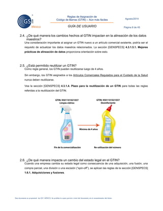 Reglas de Asignación de 
Código de Barras (GTIN) – Aún más fáciles 
GUÍA DE USUARIO 
Agosto/2014 
Página 8 de 45 
Este documento es propiedad de GS1 MÉXICO. Se prohíbe la copia parcial o total del documento sin el consentimiento del titular. 
2.4. ¿De qué manera los cambios hechos al GTIN impactan en la alineación de los datos maestros? 
Una consideración importante al asignar un GTIN nuevo a un artículo comercial existente, podría ser el requisito de actualizar los datos maestros relacionados. La sección [GENSPECS] 4.3.1.5.1. Mejores prácticas de alineación de datos proporciona orientación sobre esto. 
2.5. ¿Está permitido reutilizar un GTIN? 
Como regla general, los GTIN pueden reutilizarse luego de 4 años. 
Sin embargo, los GTIN asignados a los Artículos Comerciales Regulados para el Cuidado de la Salud nunca deben reutilizarse. 
Vea la sección [GENSPECS] 4.3.1.4. Plazo para la reutilización de un GTIN para todas las reglas referidas a la reutilización del GTIN. 
2.6. ¿De qué manera impacta un cambio del estado legal en el GTIN? 
Cuando una empresa cambia su estado legal como consecuencia de una adquisición, una fusión, una compra parcial, una división o una escisión (“spin-off”), se aplican las reglas de la sección [GENSPECS] 1.6.1. Adquisiciones y fusiones. 
 