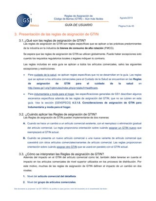 Reglas de Asignación de 
Código de Barras (GTIN) – Aún más fáciles 
GUÍA DE USUARIO 
Agosto/2014 
Página 9 de 45 
Este documento es propiedad de GS1 MÉXICO. Se prohíbe la copia parcial o total del documento sin el consentimiento del titular. 
3. Presentación de las reglas de asignación de GTIN 
3.1. ¿Qué son las reglas de asignación de GTIN? 
Las reglas de asignación de GTIN son reglas específicas que se aplican a las prácticas predominantes de la industria en la industria de bienes de consumo de alta rotación (FMCG). 
Se espera que las reglas de asignación de GTIN se utilicen globalmente. Puede haber excepciones solo cuando los requisitos regulatorios locales o legales indiquen lo contrario. 
Las reglas incluidas en esta guía se aplican a todos los artículos comerciales, salvo las siguientes excepciones y restricciones: 
 Para cuidado de la salud, se aplican reglas específicas que no se desarrollan en la guía. Las reglas que se aplican a los artículos comerciales para el Cuidado de la Salud se encuentran en las Reglas de asignación de GTIN para el cuidado de la salud en http://www.gs1.org/1/gtinrules/index.php/p=static/t=healthcare. 
 Para indumentaria y moda para el hogar, las especificaciones generales de GS1 describen algunos escenarios específicos además de las reglas de asignación del GTIN, que no se cubren en esta guía. Vea la sección [GENSPECS] 4.3.1.8. Consideraciones de asignación de GTIN para Indumentaria y moda para el hogar. 
3.2. ¿Cuándo aplicar las Reglas de asignación de GTIN? 
Las Reglas de asignación de GTIN pueden implementarse de dos maneras: 
A. Cuando se hace un cambio a un artículo comercial existente, con el reemplazo o eliminación gradual del artículo comercial. La regla proporciona orientación sobre cuándo asignar un GTIN nuevo que reemplazará el GTIN actual. 
B. Cuando se presenta un nuevo artículo comercial o una nueva variante de artículo comercial que coexistirá con otros artículos comerciales/variantes de artículo comercial. Las reglas proporcionan orientación sobre cuándo asignar otro GTIN que se usará en paralelo con el GTIN actual. 
3.3. ¿Cómo se interpretan las Reglas de asignación de GTIN? 
Además del impacto en el GTIN del artículo comercial como tal, también debe tenerse en cuenta el impacto en los artículos comerciales de nivel superior utilizados en los procesos de distribución. Por este motivo, muchas de las reglas de asignación de GTIN definen el impacto de un cambio en dos niveles: 
1. Nivel del artículo comercial del detallista 
2. Nivel del grupo de artículos comerciales.  