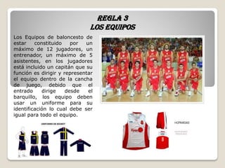 Regla 3
Los equipos
Los Equipos de baloncesto de
estar constituido por un
máximo de 12 jugadores, un
entrenador, un máximo de 5
asistentes, en los jugadores
está incluido un capitán que su
función es dirigir y representar
el equipo dentro de la cancha
de juego, debido que el
entrado dirige desde el
barquillo, los equipo deben
usar un uniforme para su
identificación lo cual debe ser
igual para todo el equipo.
 
