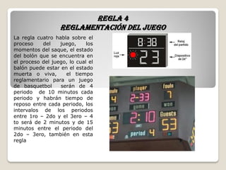 Regla 4
Reglamentación del juego
La regla cuatro habla sobre el
proceso del juego, los
momentos del saque, el estado
del bolón que se encuentra en
el proceso del juego, lo cual el
balón puede estar en el estado
muerta o viva, el tiempo
reglamentario para un juego
de basquetbol serán de 4
periodo de 10 minutos cada
periodo y habrán tiempo de
reposo entre cada periodo, los
intervalos de los periodos
entre 1ro – 2do y el 3ero – 4
to será de 2 minutos y de 15
minutos entre el periodo del
2do – 3ero, también en esta
regla
 