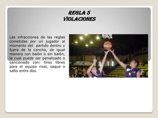 Regla 5
violaciones
Las infracciones de las reglas
cometidas por un jugador al
momento del partido dentro y
fuera de la cancha, de igual
manera con balón o sin balón,
la cual puede ser penalizado o
sancionado con: tiros libres
para el equipo rival, saque o
salto entre dos.
 