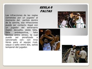 Regla 6
faltas
Las infracciones de las reglas
cometidas por un jugador al
momento del partido dentro
de la cancha, esa infracciones
puede ser contacto ilegal con
un jugador del adversario
(balón devuelto, doble falta,
falta antideportiva, falta
técnica entre otros), la cual
puede ser penalizado o
sancionado con: con tiros
libres para el equipo rival,
saque o salto entre dos, salida
temporal del jugador.
 