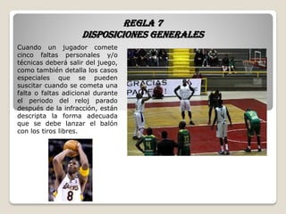 Regla 7
Disposiciones generales
Cuando un jugador comete
cinco faltas personales y/o
técnicas deberá salir del juego,
como también detalla los casos
especiales que se pueden
suscitar cuando se cometa una
falta o faltas adicional durante
el periodo del reloj parado
después de la infracción, están
descripta la forma adecuada
que se debe lanzar el balón
con los tiros libres.
 