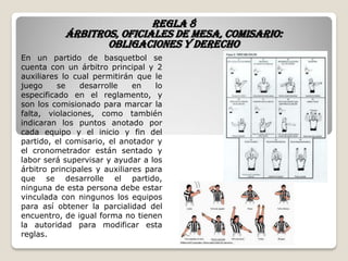 Regla 8
Árbitros, oficiales de mesa, comisario:
obligaciones y derecho
En un partido de basquetbol se
cuenta con un árbitro principal y 2
auxiliares lo cual permitirán que le
juego se desarrolle en lo
especificado en el reglamento, y
son los comisionado para marcar la
falta, violaciones, como también
indicaran los puntos anotado por
cada equipo y el inicio y fin del
partido, el comisario, el anotador y
el cronometrador están sentado y
labor será supervisar y ayudar a los
árbitro principales y auxiliares para
que se desarrolle el partido,
ninguna de esta persona debe estar
vinculada con ningunos los equipos
para así obtener la parcialidad del
encuentro, de igual forma no tienen
la autoridad para modificar esta
reglas.
 
