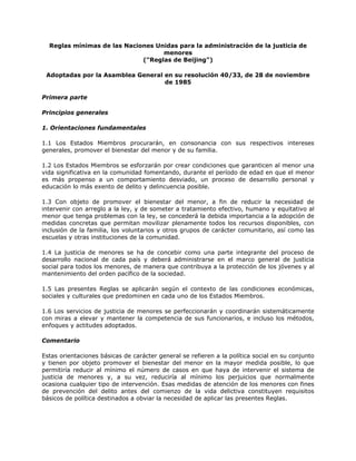 Reglas mínimas de las Naciones Unidas para la administración de la justicia de
menores
("Reglas de Beijing")
Adoptadas por la Asamblea General en su resolución 40/33, de 28 de noviembre
de 1985
Primera parte
Principios generales
1. Orientaciones fundamentales
1.1 Los Estados Miembros procurarán, en consonancia con sus respectivos intereses
generales, promover el bienestar del menor y de su familia.
1.2 Los Estados Miembros se esforzarán por crear condiciones que garanticen al menor una
vida significativa en la comunidad fomentando, durante el período de edad en que el menor
es más propenso a un comportamiento desviado, un proceso de desarrollo personal y
educación lo más exento de delito y delincuencia posible.
1.3 Con objeto de promover el bienestar del menor, a fin de reducir la necesidad de
intervenir con arreglo a la ley, y de someter a tratamiento efectivo, humano y equitativo al
menor que tenga problemas con la ley, se concederá la debida importancia a la adopción de
medidas concretas que permitan movilizar plenamente todos los recursos disponibles, con
inclusión de la familia, los voluntarios y otros grupos de carácter comunitario, así como las
escuelas y otras instituciones de la comunidad.
1.4 La justicia de menores se ha de concebir como una parte integrante del proceso de
desarrollo nacional de cada país y deberá administrarse en el marco general de justicia
social para todos los menores, de manera que contribuya a la protección de los jóvenes y al
mantenimiento del orden pacífico de la sociedad.
1.5 Las presentes Reglas se aplicarán según el contexto de las condiciones económicas,
sociales y culturales que predominen en cada uno de los Estados Miembros.
1.6 Los servicios de justicia de menores se perfeccionarán y coordinarán sistemáticamente
con miras a elevar y mantener la competencia de sus funcionarios, e incluso los métodos,
enfoques y actitudes adoptados.
Comentario
Estas orientaciones básicas de carácter general se refieren a la política social en su conjunto
y tienen por objeto promover el bienestar del menor en la mayor medida posible, lo que
permitiría reducir al mínimo el número de casos en que haya de intervenir el sistema de
justicia de menores y, a su vez, reduciría al mínimo los perjuicios que normalmente
ocasiona cualquier tipo de intervención. Esas medidas de atención de los menores con fines
de prevención del delito antes del comienzo de la vida delictiva constituyen requisitos
básicos de política destinados a obviar la necesidad de aplicar las presentes Reglas.
 