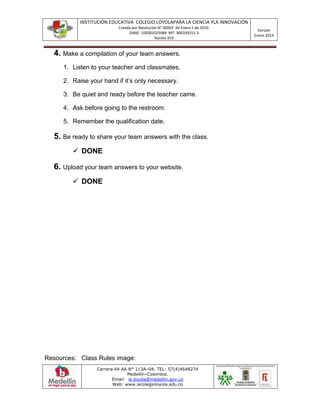 INSTITUCIÓN EDUCATIVA COLEGIO LOYOLAPARA LA CIENCIA YLA INNOVACIÓN
Creada por Resolución N° 00003 de Enero 5 de 2010.
DANE: 105001025984 NIT: 900339251-3
Núcleo 919
Versión
Enero 2014
Carrera 64 AA N° 113A–04. TEL: 57(4)4648274
Medellín–Colombia.
Email: ie.loyola@medellin.gov.co
Web: www.iecolegioloyola.edu.co
4. Make a compilation of your team answers.
1. Listen to your teacher and classmates.
2. Raise your hand if it’s only necessary.
3. Be quiet and ready before the teacher came.
4. Ask before going to the restroom.
5. Remember the qualification date.
5. Be ready to share your team answers with the class.
 DONE
6. Upload your team answers to your website.
 DONE
Resources: Class Rules image:
 