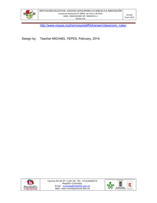 INSTITUCIÓN EDUCATIVA COLEGIO LOYOLAPARA LA CIENCIA YLA INNOVACIÓN
Creada por Resolución N° 00003 de Enero 5 de 2010.
DANE: 105001025984 NIT: 900339251-3
Núcleo 919
Versión
Enero 2014
Carrera 64 AA N° 113A–04. TEL: 57(4)4648274
Medellín–Colombia.
Email: ie.loyola@medellin.gov.co
Web: www.iecolegioloyola.edu.co
http://www.mpsaz.org/hermosa/staff/lxhansen/classroom_rules/
Design by: Teacher MICHAEL YEPES. February, 2014.
 