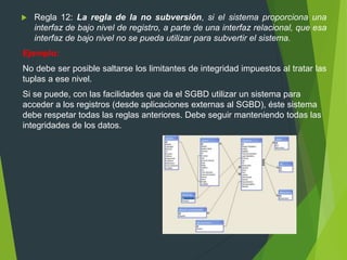  Regla 12: La regla de la no subversión, si el sistema proporciona una
interfaz de bajo nivel de registro, a parte de una interfaz relacional, que esa
interfaz de bajo nivel no se pueda utilizar para subvertir el sistema.
Ejemplo:
No debe ser posible saltarse los limitantes de integridad impuestos al tratar las
tuplas a ese nivel.
Si se puede, con las facilidades que da el SGBD utilizar un sistema para
acceder a los registros (desde aplicaciones externas al SGBD), éste sistema
debe respetar todas las reglas anteriores. Debe seguir manteniendo todas las
integridades de los datos.
 