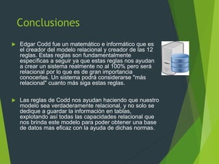 Conclusiones
 Edgar Codd fue un matemático e informático que es
el creador del modelo relacional y creador de las 12
reglas. Estas reglas son fundamentalmente
específicas a seguir ya que estas reglas nos ayudan
a crear un sistema realmente no al 100% pero será
relacional por lo que es de gran importancia
conocerlas. Un sistema podrá considerarse "más
relacional" cuanto más siga estas reglas.
 Las reglas de Codd nos ayudan haciendo que nuestro
modelo sea verdaderamente relacional, y no solo se
dedique a guardar la información en tablas,
explotando así todas las capacidades relacional que
nos brinda este modelo para poder obtener una base
de datos mas eficaz con la ayuda de dichas normas.
 