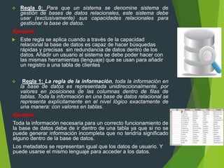  Regla 0: Para que un sistema se denomine sistema de
gestión de bases de datos relacionales, este sistema debe
usar (exclusivamente) sus capacidades relacionales para
gestionar la base de datos.
Ejemplo:
 Este regla se aplica cuando a través de la capacidad
relacional la base de datos es capaz de hacer búsquedas
rápidas y precisas sin redundancia de datos dentro de los
datos. Añadir un usuario al sistema se debe poder hacer con
las mismas herramientas (lenguaje) que se usan para añadir
un registro a una tabla de clientes
 Regla 1: La regla de la información, toda la información en
la base de datos es representada unidireccionalmente, por
valores en posiciones de las columnas dentro de filas de
tablas. Toda la información en una base de datos relacional se
representa explícitamente en el nivel lógico exactamente de
una manera: con valores en tablas.
Ejemplo:
Toda la información necesaria para un correcto funcionamiento de
la base de datos debe de ir dentro de una tabla ya que si no se
puede generar información incompleta que no tendría significado
alguno dentro de la base de datos.
Los metadatos se representan igual que los datos de usuario. Y
puede usarse el mismo lenguaje para acceder a los datos.
 