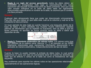  Regla 2: La regla del acceso garantizado, todos los datos deben ser
accesibles sin ambigüedad. Esta regla es esencialmente una nueva
exposición del requisito fundamental para las llaves primarias. Dice que cada
valor escalar individual en la base de datos debe ser lógicamente
direccionable especificando el nombre de la tabla, la columna que lo contiene
y la llave primaria.
Ejemplo:
Cualquier dato almacenado tiene que poder ser direccionado unívocamente.
Para ello hay que indicar en qué tabla está, cuál es la columna y cuál es la fila
(mediante la clave primaria)
Un buen ejemplo de esta regla es cuando hacemos una búsqueda dentro de la
base de datos y como resultado nos muestra mucha información repetida
además de información que en realidad no buscamos, esto se debe a que las
llaves primarias no apuntan de forma correcta hacia su tabla o datos que
dependan de ella.
 Regla 3: Tratamiento sistemático de valores nulos, Los valores nulos (que
son distintos de la cadena vacía, blancos, 0, ...) se soportan en los SGBD
totalmente relacionales para representar información desconocida o no
aplicable de manera sistemática, independientemente del tipo de datos.
Ejemplo:
Cuando la base no puede manejar la entrada de datos nulos, lo cual podría
producirnos un error, por esto es conveniente tener en cuenta los dominios de
cada tipo de atributo o campo de la tabla así como la inexistencia del dato
requerido.
Hay problemas para soportar los valores nulos en las operaciones relacionales,
especialmente en las operaciones lógicas.
 