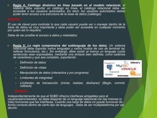  Regla 4: Catálogo dinámico en línea basado en el modelo relacional, el
sistema debe soportar un catálogo en línea, el catálogo relacional debe ser
accesible a los usuarios autorizados. Es decir, los usuarios autorizados deben
poder tener acceso a la estructura de la base de datos (catálogo).
Ejemplo:
El uso de clavel para controlar lo que cada usuario puede ver o manejar dentro de la
base de datos es muy importante y debe poder ser accesible en cualquier momento
por quien así lo requiera.
Debe de ser posible el acceso a datos y metadatos.
 Regla 5: La regla comprensiva del sublenguaje de los datos, Un sistema
relacional debe soportar varios lenguajes y varios modos de uso de terminal (ej:
rellenar formularios, etc.). Sin embargo, debe existir al menos un lenguaje cuyas
sentencias sean expresables, mediante una sintaxis bien definida, como cadenas
de caracteres y que sea completo, soportando:
 Definición de datos
 Definición de vistas
 Manipulación de datos (interactiva y por programa)
 Limitantes de integridad
 Limitantes de transacción (iniciar, realizar, deshacer) (Begin, commit,
rollback).
Ejemplo:
Independientemente de que el SGBD ofrezca interfaces amigables para el
usuario/administrador, se debe disponer de un lenguaje relacional con las mismas (o
más) funciones que las interfaces. Cuando una base de datos no puede funcionar de
forma correcta dentro de cierto tipo de lenguajes. Debe de ser multiplataforma por así
decirlo.
 
