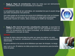  Regla 6: Regla de actualización, todas las vistas que son teóricamente
actualizables deben ser actualizables por el sistema.
Ejemplo:
La actualización debe de ser automática, sin necesidad de que el usuario tenga
que estar actualizando manualmente.
Una vista puede ser el conjunto de socios de la biblioteca que viven en Actopan.
Si quiero añadir un socio que vive en Actopan a la vista (sería actualizable),
debo poder hacerlo sin notarlo, debe encargarse el SGBD de manejarlo.
 Regla 7: Alto nivel de inserción, actualización y borrado, la capacidad de
manejar una relación base o derivada como un solo operando se aplica no
sólo a la recuperación de los datos (consultas), si no también a la inserción,
actualización y borrado de datos.
Ejemplo:
La base de datos relacional debe de poder ser capaz de realizar con éxito
operaciones de inserción, actualización y borrado a través de sus capacidades
relacionales.
Si quiero eliminar a los socios de la biblioteca que sean de Actopan, no tengo
que ir uno a uno. El sistema me debe proporcionar mecanismos para borrarlos
todos de golpe.
 
