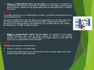  Regla 8: Independencia física de los datos, los programas de aplicación y
actividades del terminal permanecen inalterados a nivel lógico cuando quiera
que se realicen cambios en las representaciones de almacenamiento o métodos
de acceso.
Ejemplo:
El modelo relacional es un modelo lógico de datos, y oculta las características de su
representación física.
Indicamos al SGBD que la base de datos ya no se guarda en un sólo disco duro sino
que ahora se guarda en varios discos duros en RAID. ¿Tenemos que modificar la
estructura de la base de datos y los programas que acceden ella por ese cambio?
No deberíamos, el SGBD se debe encargar.
 Regla 9: Independencia lógica de los datos, los cambios al nivel lógico
(tablas, columnas, filas, etc.) no deben requerir un cambio a una solicitud
basada en la estructura. La independencia de datos lógica es más difícil de
lograr que la independencia física de datos.
Ejemplo:
Cambios que preservan la información:
 Añadir un atributo a una tabla base.
 Sustituir dos tablas base por la unión de las mismas. Usando vistas de la unión
puedo recrear las tablas anteriores.
 
