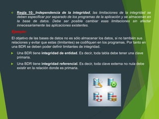  Regla 10: Independencia de la integridad, las limitaciones de la integridad se
deben especificar por separado de los programas de la aplicación y se almacenan en
la base de datos. Debe ser posible cambiar esas limitaciones sin afectar
innecesariamente las aplicaciones existentes.
Ejemplo:
El objetivo de las bases de datos no es sólo almacenar los datos, si no también sus
relaciones y evitar que estas (limitantes) se codifiquen en los programas. Por tanto en
una BDR se deben poder definir limitantes de integridad.
 Una BDR tiene integridad de entidad. Es decir, toda tabla debe tener una clave
primaria.
 Una BDR tiene integridad referencial. Es decir, toda clave externa no nula debe
existir en la relación donde es primaria.
 