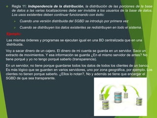  Regla 11: Independencia de la distribución, la distribución de las porciones de la base
de datos a las varias localizaciones debe ser invisible a los usuarios de la base de datos.
Los usos existentes deben continuar funcionando con éxito:
 Cuando una versión distribuida del SGBD se introdujo por primera vez
 Cuando se distribuyen los datos existentes se redistribuyen en todo el sistema.
Ejemplo:
Las mismas órdenes y programas se ejecutan igual en una BD centralizada que en una
distribuida.
Voy a sacar dinero de un cajero. El dinero de mi cuenta se guarda en un servidor. Saco un
extracto de movimientos. Y esa información se guarda ¿En el mismo servidor de antes? No
tiene porqué y yo no tengo porqué saberlo (transparencia).
En un servidor, no tiene porque guardarse todos los datos de todos los clientes de un banco.
Es más lógico que se guarden en varios servidores, uno por zona geográfica, por ejemplo. Los
clientes no tienen porque saberlo. ¿Ellos lo notan?, No y además se tiene que encargar el
SGBD de que sea transparente.
 
