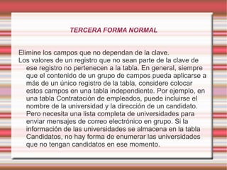 TERCERA FORMA NORMAL 
Elimine los campos que no dependan de la clave. 
Los valores de un registro que no sean parte de la clave de 
ese registro no pertenecen a la tabla. En general, siempre 
que el contenido de un grupo de campos pueda aplicarse a 
más de un único registro de la tabla, considere colocar 
estos campos en una tabla independiente. Por ejemplo, en 
una tabla Contratación de empleados, puede incluirse el 
nombre de la universidad y la dirección de un candidato. 
Pero necesita una lista completa de universidades para 
enviar mensajes de correo electrónico en grupo. Si la 
información de las universidades se almacena en la tabla 
Candidatos, no hay forma de enumerar las universidades 
que no tengan candidatos en ese momento. 
 