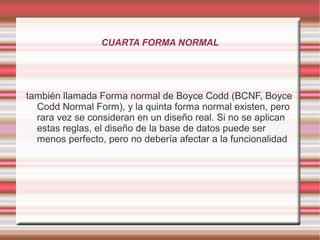 CUARTA FORMA NORMAL 
también llamada Forma normal de Boyce Codd (BCNF, Boyce 
Codd Normal Form), y la quinta forma normal existen, pero 
rara vez se consideran en un diseño real. Si no se aplican 
estas reglas, el diseño de la base de datos puede ser 
menos perfecto, pero no debería afectar a la funcionalidad 
 