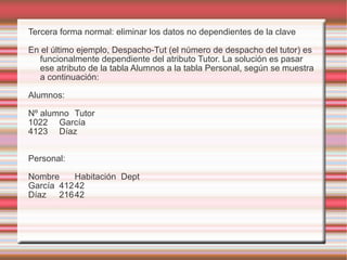Tercera forma normal: eliminar los datos no dependientes de la clave 
En el último ejemplo, Despacho-Tut (el número de despacho del tutor) es 
funcionalmente dependiente del atributo Tutor. La solución es pasar 
ese atributo de la tabla Alumnos a la tabla Personal, según se muestra 
a continuación: 
Alumnos: 
Nº alumno Tutor 
1022 García 
4123 Díaz 
Personal: 
Nombre Habitación Dept 
García 41242 
Díaz 21642 
 