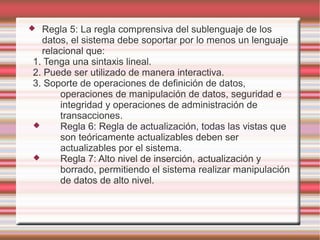  Regla 5: La regla comprensiva del sublenguaje de los 
datos, el sistema debe soportar por lo menos un lenguaje 
relacional que: 
1. Tenga una sintaxis lineal. 
2. Puede ser utilizado de manera interactiva. 
3. Soporte de operaciones de definición de datos, 
operaciones de manipulación de datos, seguridad e 
integridad y operaciones de administración de 
transacciones. 
 Regla 6: Regla de actualización, todas las vistas que 
son teóricamente actualizables deben ser 
actualizables por el sistema. 
 Regla 7: Alto nivel de inserción, actualización y 
borrado, permitiendo el sistema realizar manipulación 
de datos de alto nivel. 
 