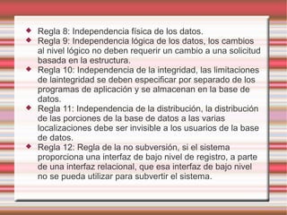  Regla 8: Independencia física de los datos. 
 Regla 9: Independencia lógica de los datos, los cambios 
al nivel lógico no deben requerir un cambio a una solicitud 
basada en la estructura. 
 Regla 10: Independencia de la integridad, las limitaciones 
de laintegridad se deben especificar por separado de los 
programas de aplicación y se almacenan en la base de 
datos. 
 Regla 11: Independencia de la distribución, la distribución 
de las porciones de la base de datos a las varias 
localizaciones debe ser invisible a los usuarios de la base 
de datos. 
 Regla 12: Regla de la no subversión, si el sistema 
proporciona una interfaz de bajo nivel de registro, a parte 
de una interfaz relacional, que esa interfaz de bajo nivel 
no se pueda utilizar para subvertir el sistema. 
 