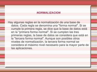 NORMALIZACION 
Hay algunas reglas en la normalización de una base de 
datos. Cada regla se denomina una "forma normal". Si se 
cumple la primera regla, se dice que la base de datos está 
en la "primera forma normal". Si se cumplen las tres 
primeras reglas, la base de datos se considera que está en 
la "tercera forma normal". Aunque son posibles otros 
niveles de normalización, la tercera forma normal se 
considera el máximo nivel necesario para la mayor parte de 
las aplicaciones. 
 