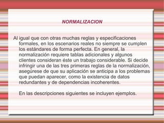 NORMALIZACION 
Al igual que con otras muchas reglas y especificaciones 
formales, en los escenarios reales no siempre se cumplen 
los estándares de forma perfecta. En general, la 
normalización requiere tablas adicionales y algunos 
clientes consideran éste un trabajo considerable. Si decide 
infringir una de las tres primeras reglas de la normalización, 
asegúrese de que su aplicación se anticipa a los problemas 
que puedan aparecer, como la existencia de datos 
redundantes y de dependencias incoherentes. 
En las descripciones siguientes se incluyen ejemplos. 
 