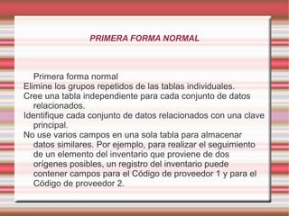 PRIMERA FORMA NORMAL 
Primera forma normal 
Elimine los grupos repetidos de las tablas individuales. 
Cree una tabla independiente para cada conjunto de datos 
relacionados. 
Identifique cada conjunto de datos relacionados con una clave 
principal. 
No use varios campos en una sola tabla para almacenar 
datos similares. Por ejemplo, para realizar el seguimiento 
de un elemento del inventario que proviene de dos 
orígenes posibles, un registro del inventario puede 
contener campos para el Código de proveedor 1 y para el 
Código de proveedor 2. 
 